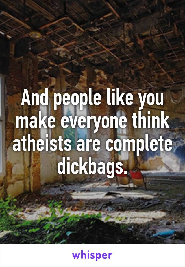 And people like you make everyone think atheists are complete dickbags.