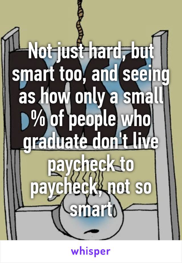 Not just hard, but smart too, and seeing as how only a small % of people who graduate don't live paycheck to paycheck, not so smart