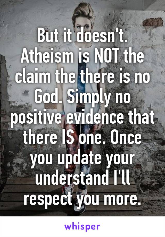 But it doesn't. Atheism is NOT the claim the there is no God. Simply no positive evidence that there IS one. Once you update your understand I'll respect you more.