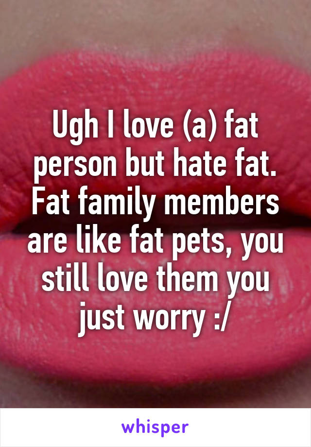 Ugh I love (a) fat person but hate fat. Fat family members are like fat pets, you still love them you just worry :/