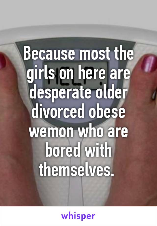 Because most the girls on here are desperate older divorced obese wemon who are bored with themselves. 