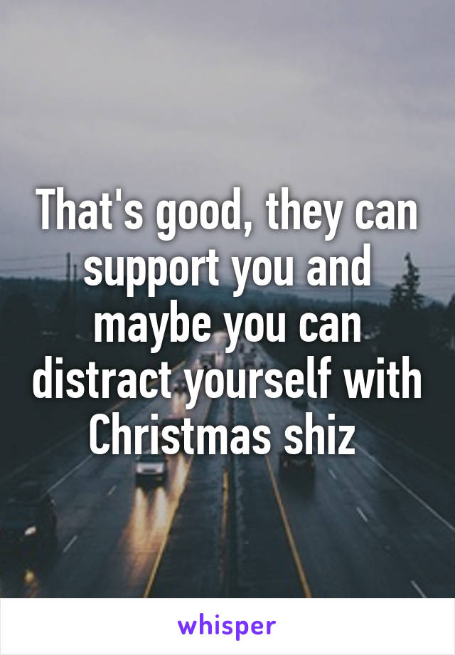 That's good, they can support you and maybe you can distract yourself with Christmas shiz 