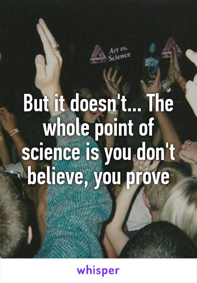 But it doesn't... The whole point of science is you don't believe, you prove