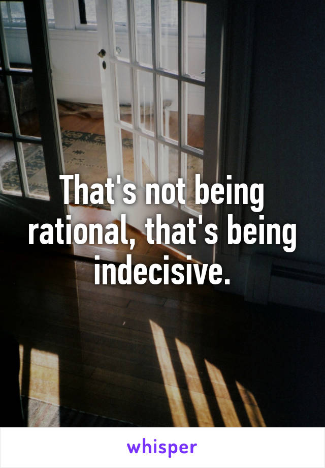 That's not being rational, that's being indecisive.