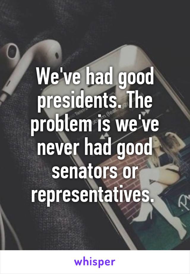 We've had good presidents. The problem is we've never had good senators or representatives. 