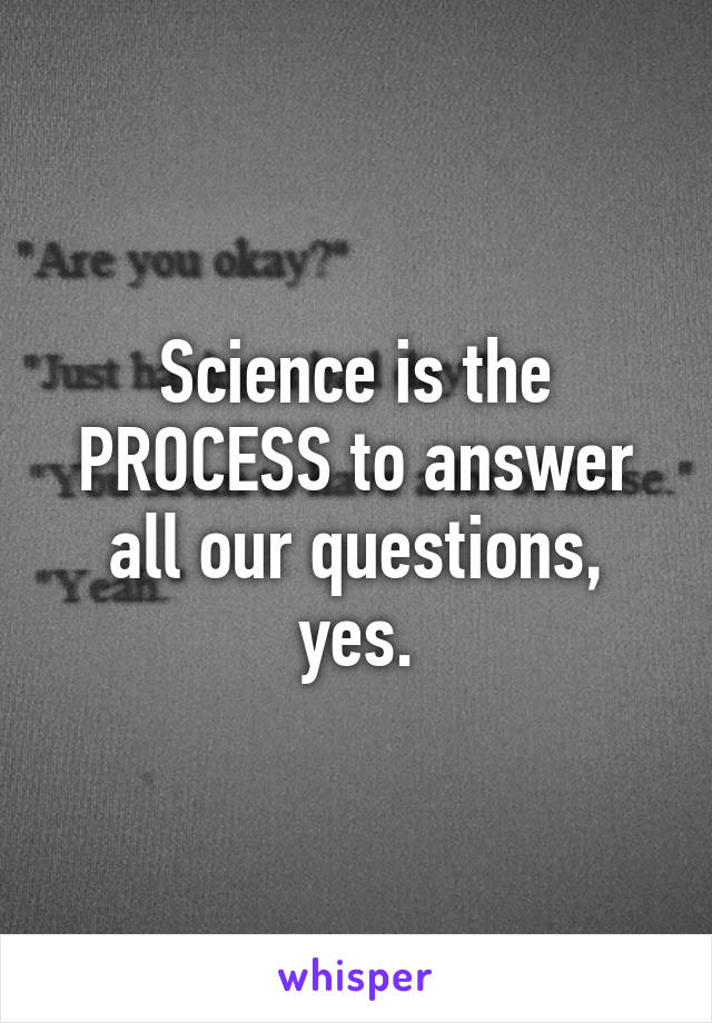 Science is the PROCESS to answer all our questions, yes.