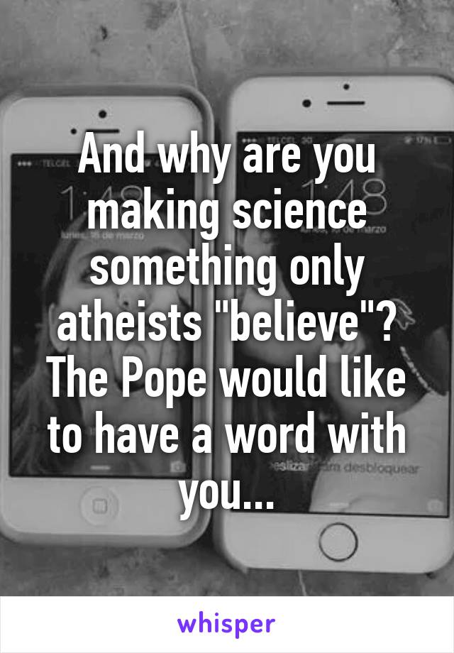 And why are you making science something only atheists "believe"? The Pope would like to have a word with you...