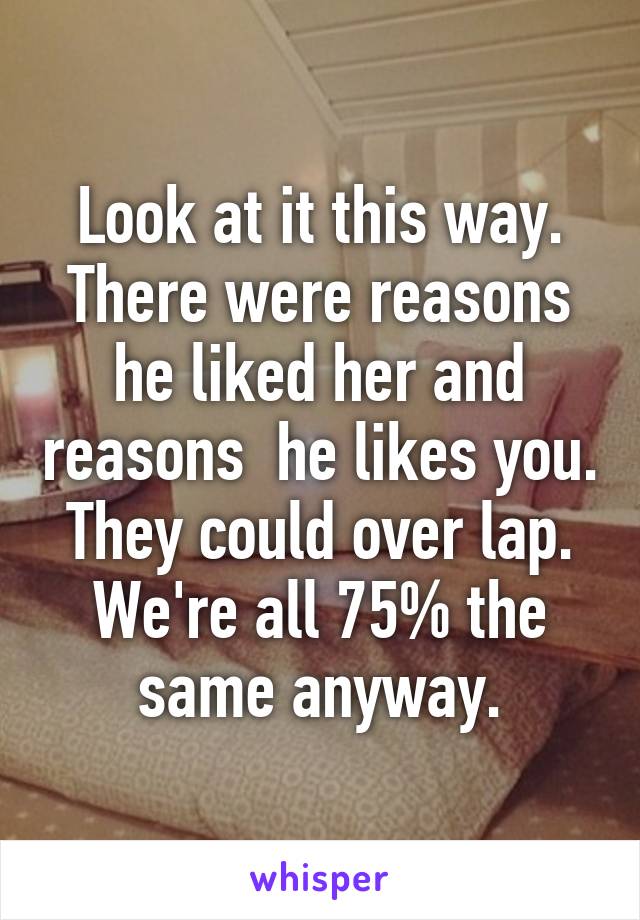Look at it this way. There were reasons he liked her and reasons  he likes you.  They could over lap.  We're all 75% the same anyway.