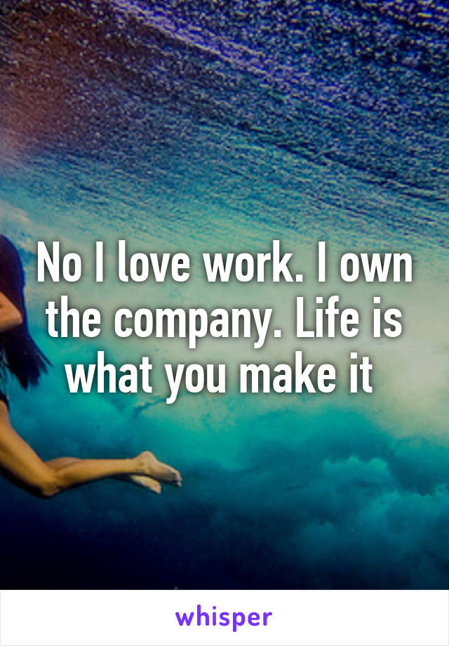 No I love work. I own the company. Life is what you make it 