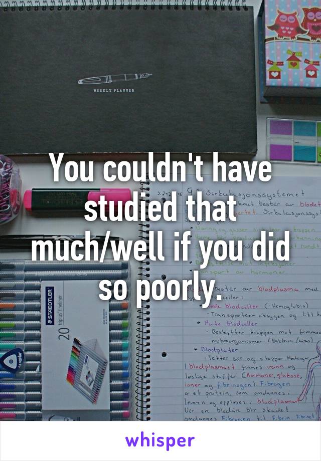 You couldn't have studied that much/well if you did so poorly.