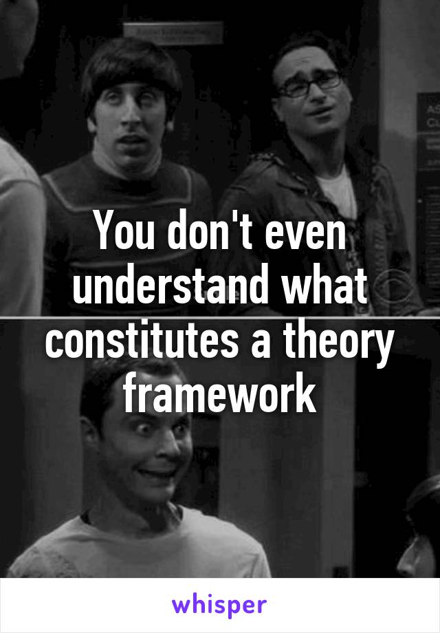 You don't even understand what constitutes a theory framework