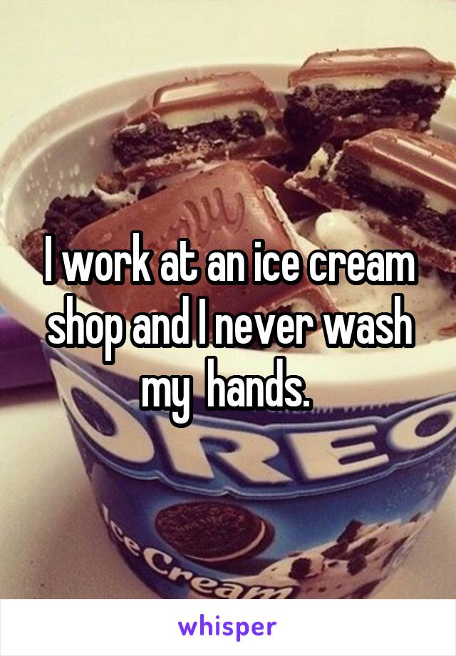 I work at an ice cream shop and I never wash my  hands. 
