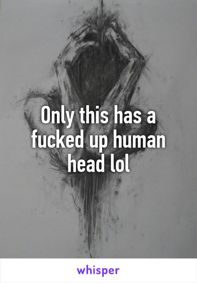 Only this has a fucked up human head lol