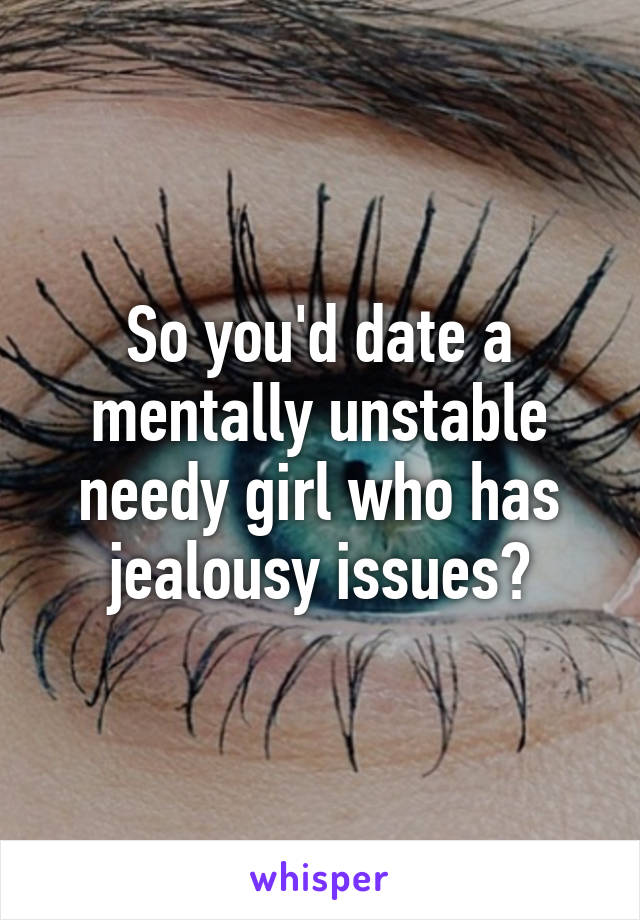 So you'd date a mentally unstable needy girl who has jealousy issues?