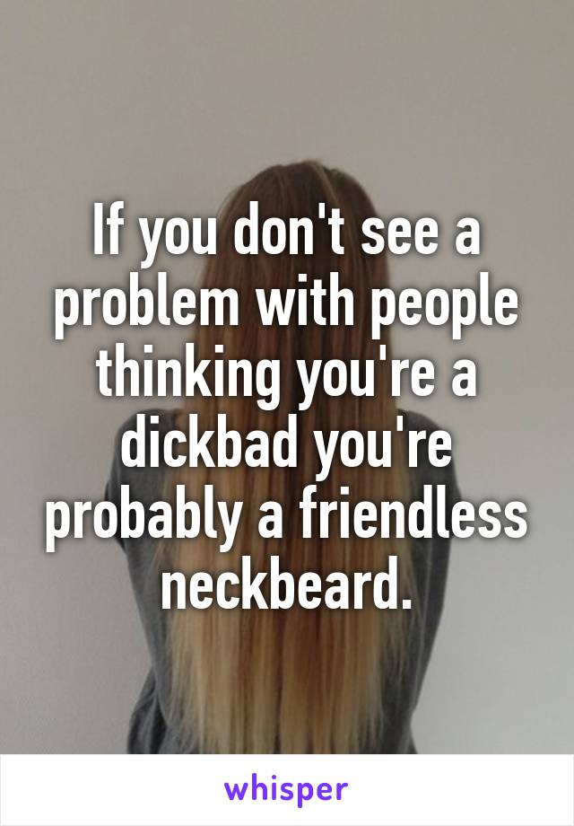 If you don't see a problem with people thinking you're a dickbad you're probably a friendless neckbeard.