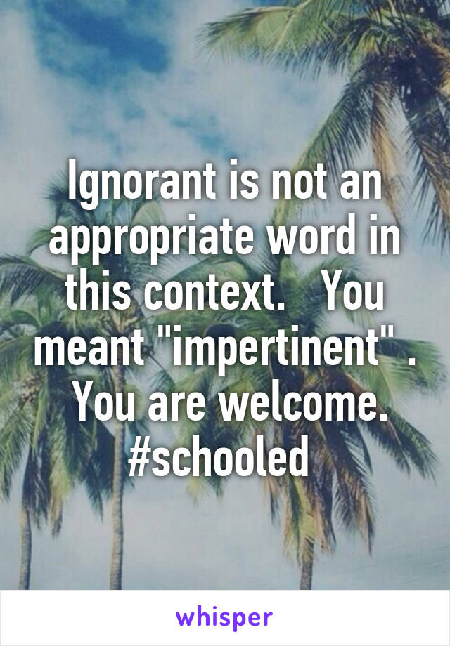 Ignorant is not an appropriate word in this context.   You meant "impertinent" .   You are welcome.  #schooled 