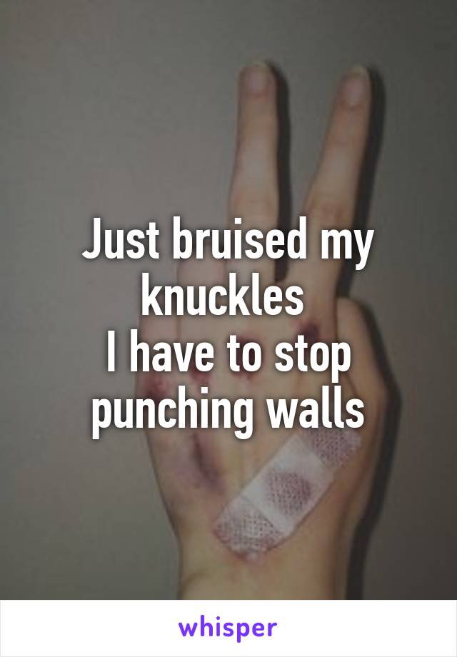 Just bruised my knuckles 
I have to stop punching walls