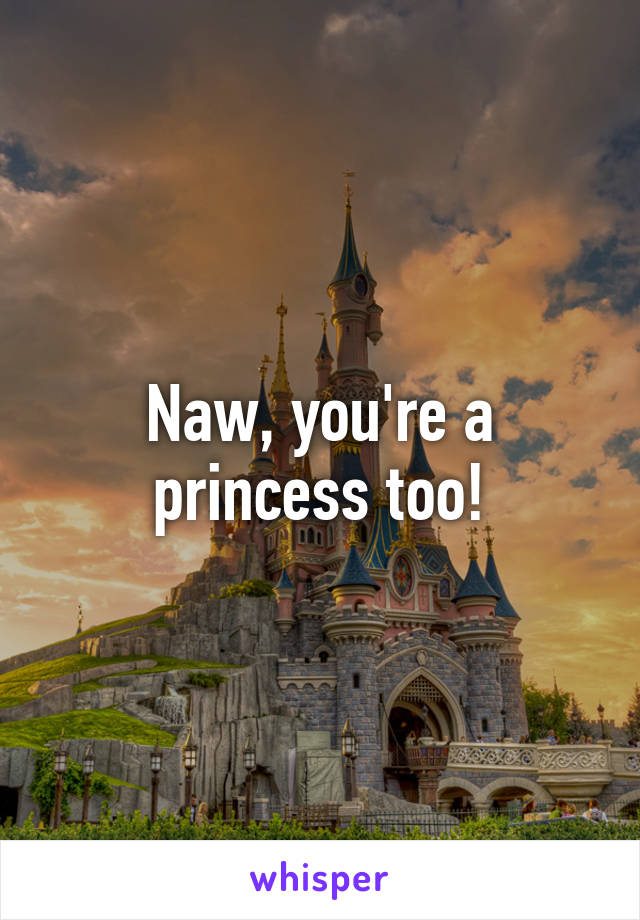 Naw, you're a princess too!