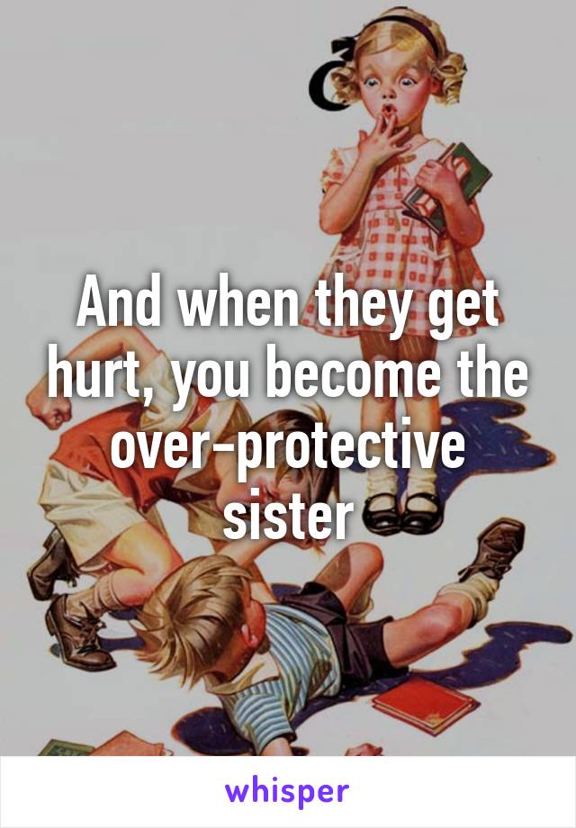 And when they get hurt, you become the over-protective sister