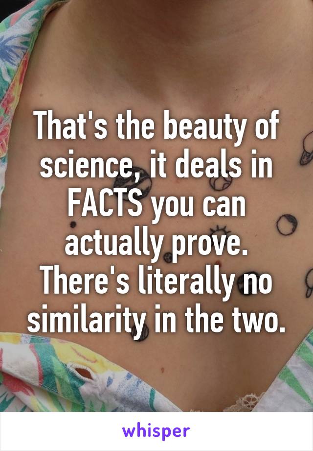 That's the beauty of science, it deals in FACTS you can actually prove. There's literally no similarity in the two.