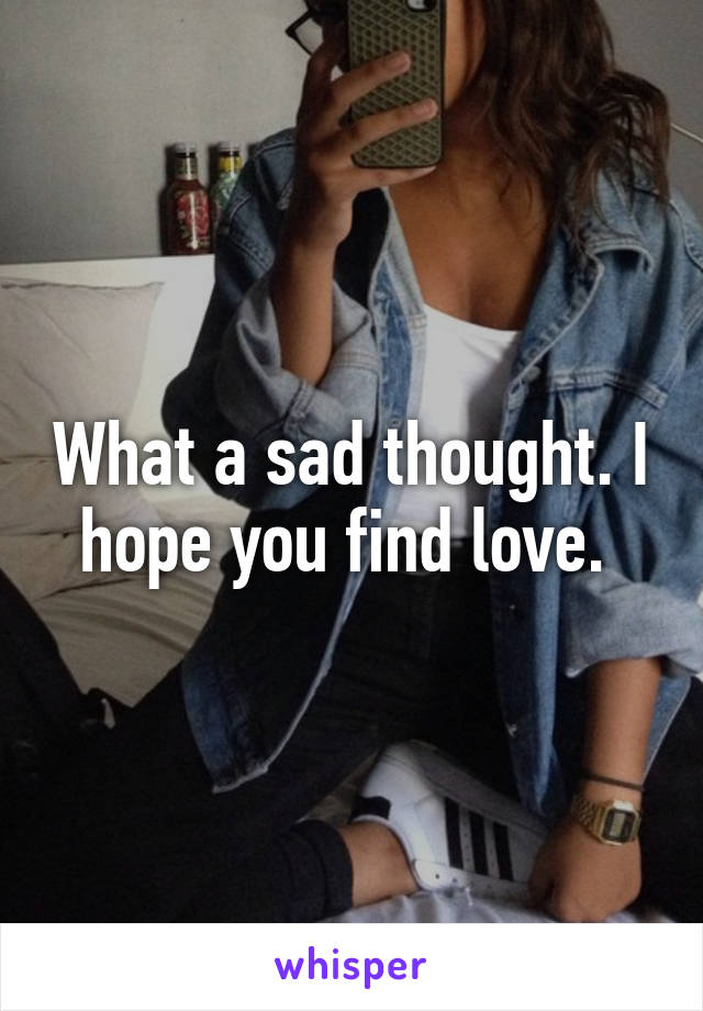 What a sad thought. I hope you find love. 