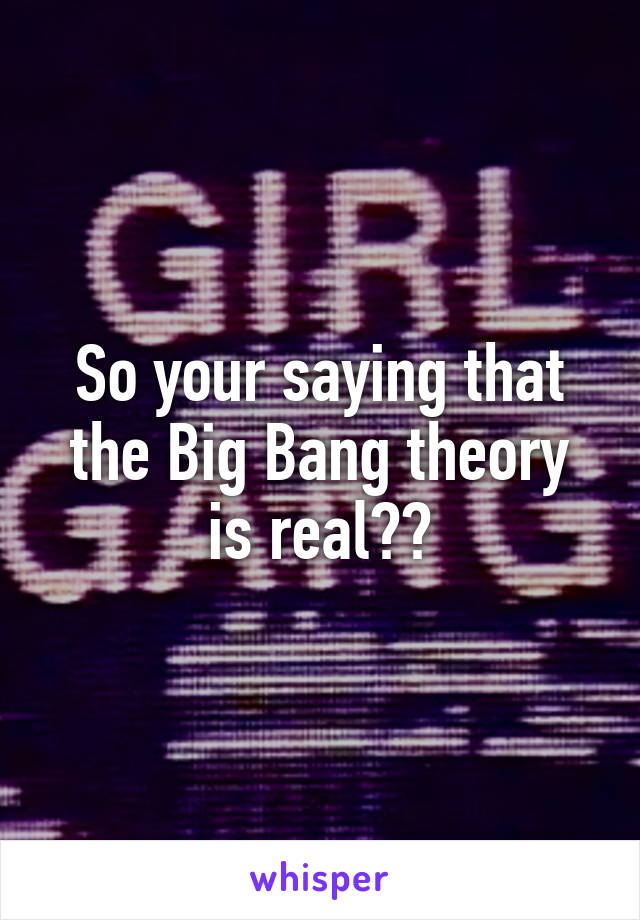 So your saying that the Big Bang theory is real??