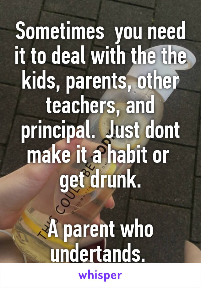 Sometimes  you need it to deal with the the kids, parents, other teachers, and principal.  Just dont make it a habit or  get drunk.

A parent who undertands. 