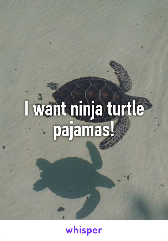 I want ninja turtle pajamas!