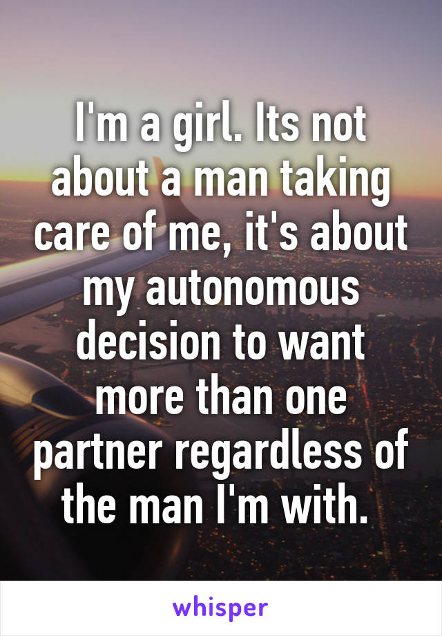 I'm a girl. Its not about a man taking care of me, it's about my autonomous decision to want more than one partner regardless of the man I'm with. 