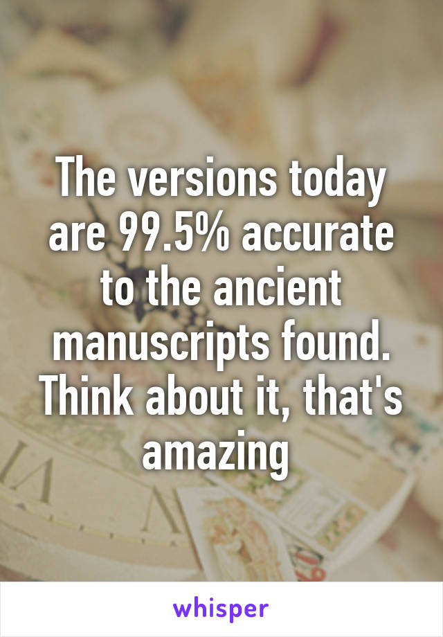 The versions today are 99.5% accurate to the ancient manuscripts found. Think about it, that's amazing 