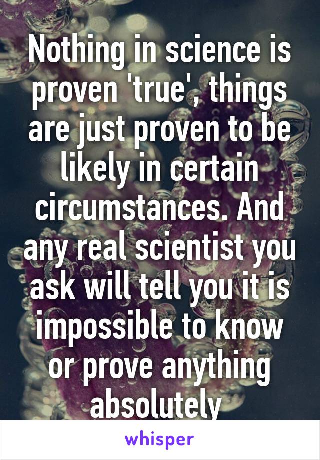 Nothing in science is proven 'true', things are just proven to be likely in certain circumstances. And any real scientist you ask will tell you it is impossible to know or prove anything absolutely 