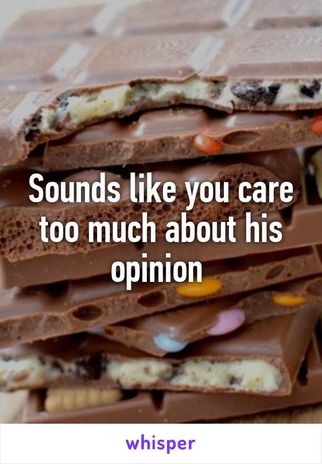Sounds like you care too much about his opinion 