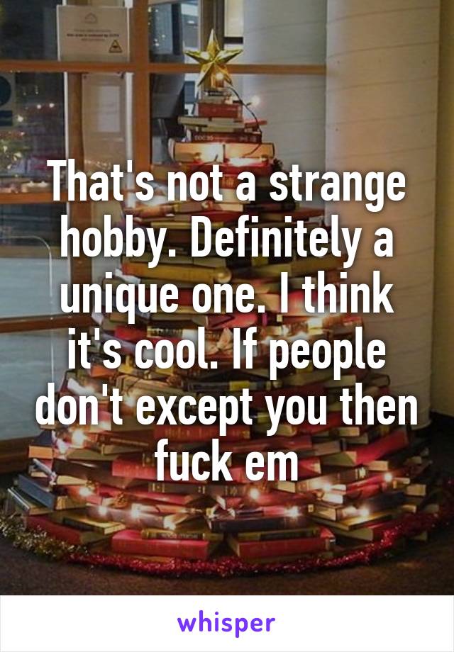 That's not a strange hobby. Definitely a unique one. I think it's cool. If people don't except you then fuck em