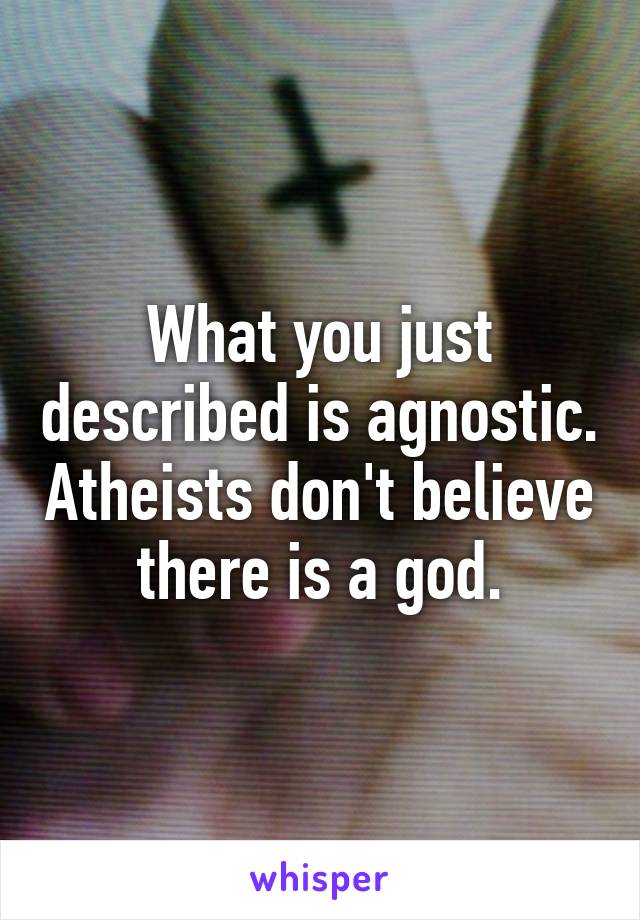 What you just described is agnostic. Atheists don't believe there is a god.