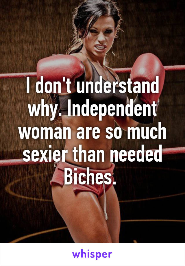 I don't understand why. Independent woman are so much sexier than needed Biches. 
