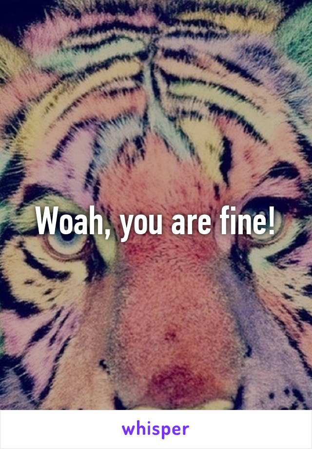 Woah, you are fine!