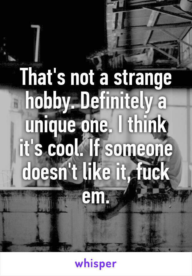 That's not a strange hobby. Definitely a unique one. I think it's cool. If someone doesn't like it, fuck em.