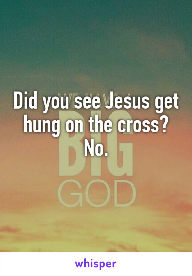 Did you see Jesus get hung on the cross? No.
