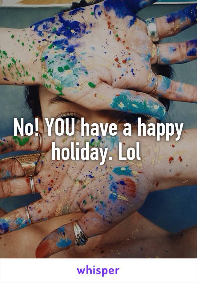 No! YOU have a happy holiday. Lol 