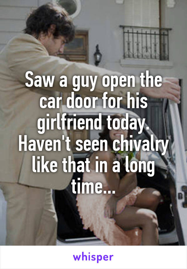 Saw a guy open the car door for his girlfriend today. Haven't seen chivalry like that in a long time...