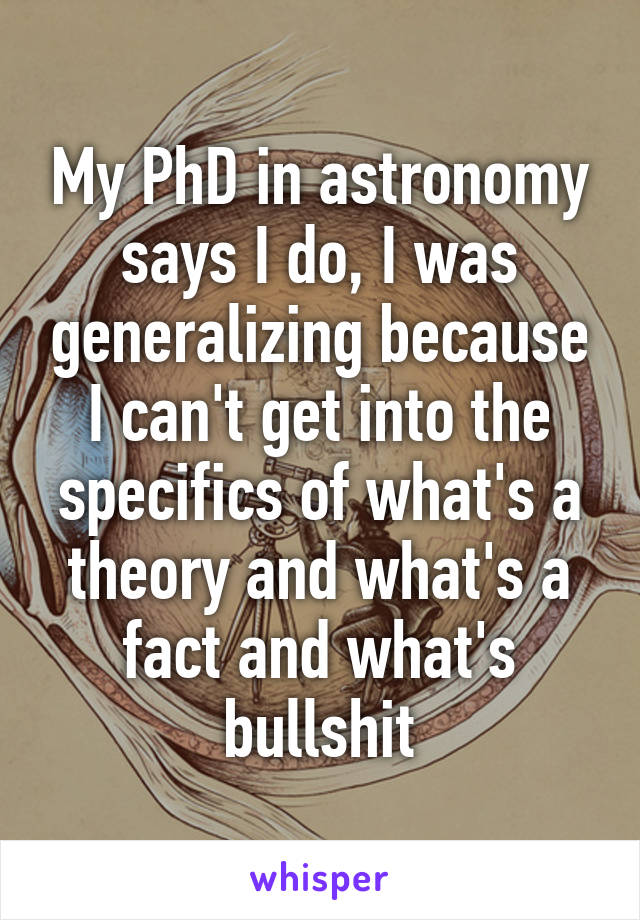 My PhD in astronomy says I do, I was generalizing because I can't get into the specifics of what's a theory and what's a fact and what's bullshit