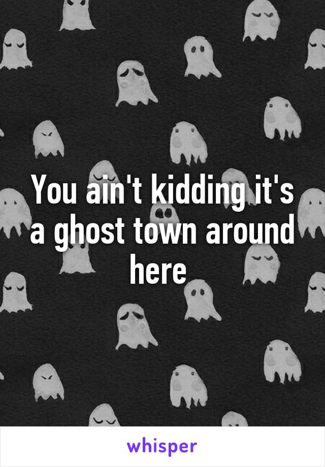 You ain't kidding it's a ghost town around here 