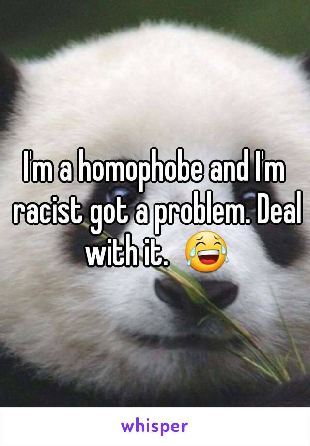 I'm a homophobe and I'm racist got a problem. Deal with it.  😂
