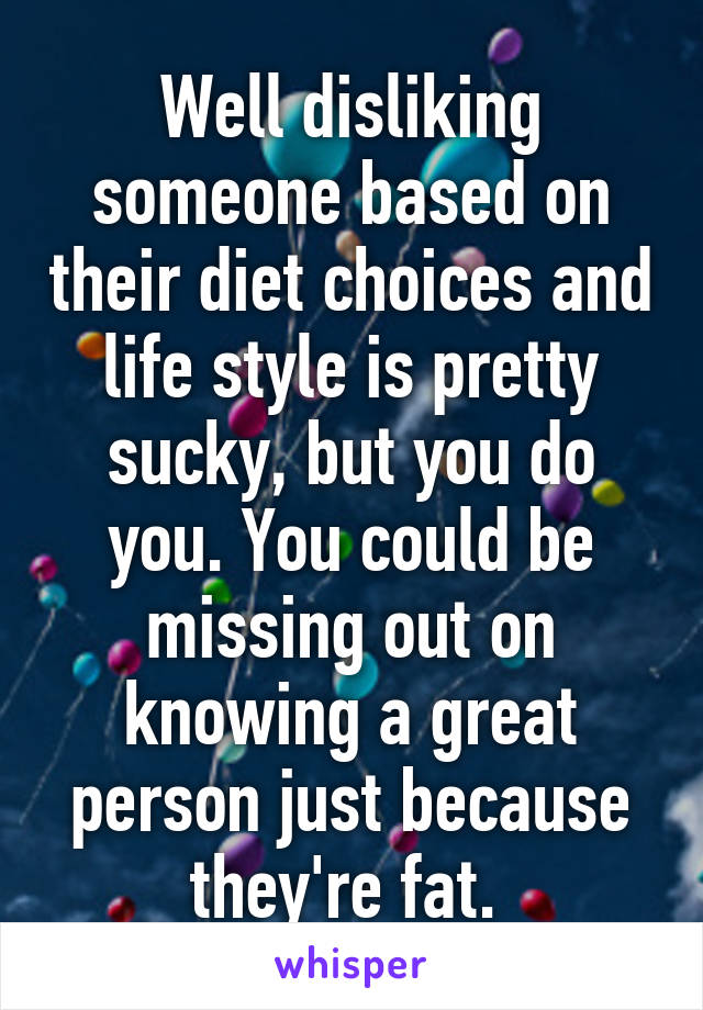 Well disliking someone based on their diet choices and life style is pretty sucky, but you do you. You could be missing out on knowing a great person just because they're fat. 