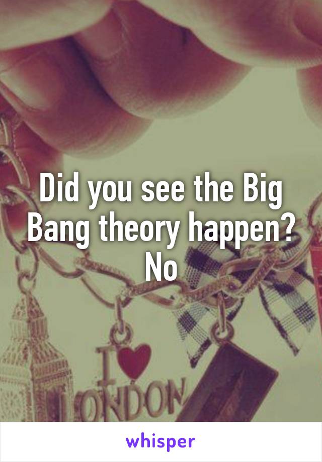 Did you see the Big Bang theory happen?
No