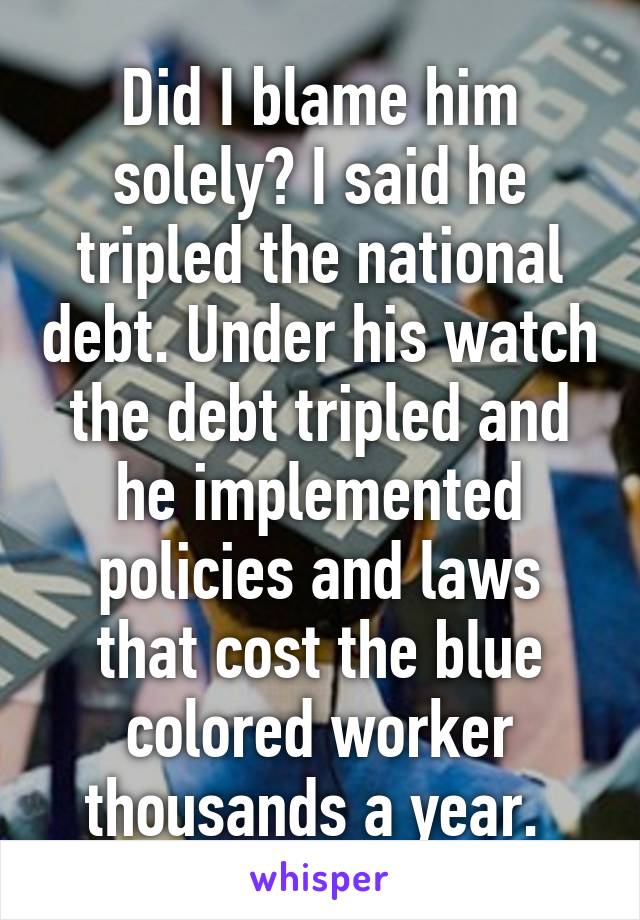 Did I blame him solely? I said he tripled the national debt. Under his watch the debt tripled and he implemented policies and laws that cost the blue colored worker thousands a year. 