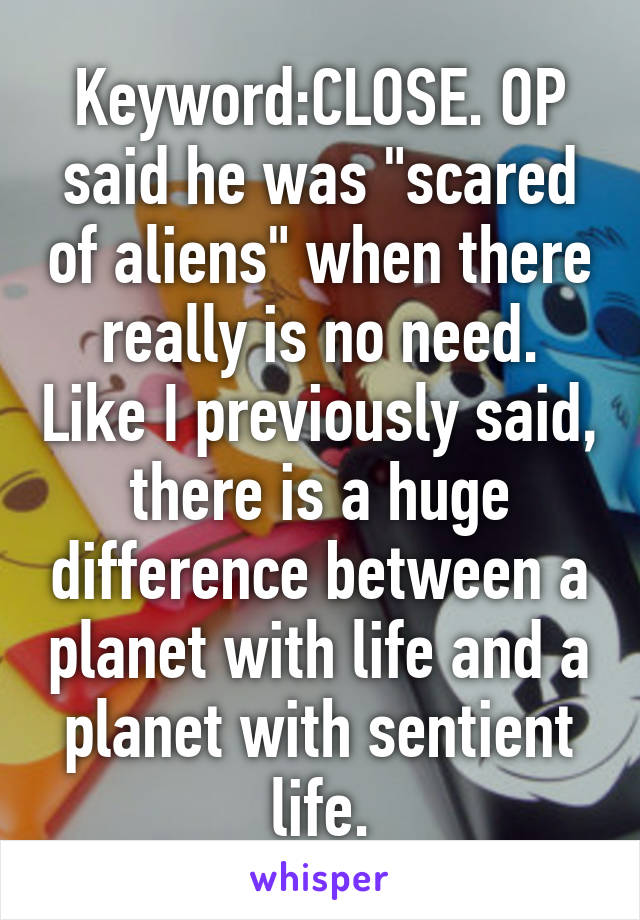 Keyword:CLOSE. OP said he was "scared of aliens" when there really is no need. Like I previously said, there is a huge difference between a planet with life and a planet with sentient life.