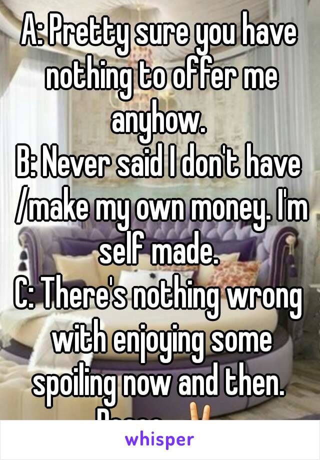 A: Pretty sure you have nothing to offer me anyhow. 
B: Never said I don't have /make my own money. I'm self made. 
C: There's nothing wrong with enjoying some spoiling now and then. 
Peace ✌