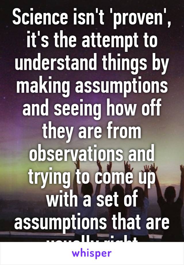 Science isn't 'proven', it's the attempt to understand things by making assumptions and seeing how off they are from observations and trying to come up with a set of assumptions that are usually right