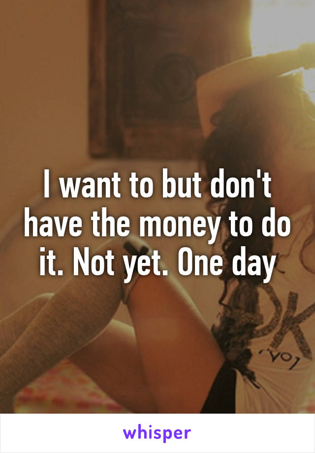 I want to but don't have the money to do it. Not yet. One day